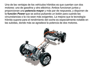 Una de las ventajas de los vehículos híbridos es que cuentan con dos
motores: uno de gasolina y otro eléctrico. Ambos funcionan juntos y
proporcionan una potencia mayor y más par de respuesta, y disponen de
la función Power que se activa pulsando un botón para cuando las
circunstancias o la vía sean más exigentes. La mejora que la tecnología
híbrida supone para el rendimiento del coche es especialmente notable en
las subidas, donde más se agradece la potencia de dos motores.
 