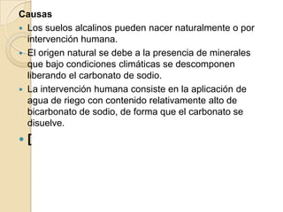 Causas
 Los suelos alcalinos pueden nacer naturalmente o por
  intervención humana.
 El origen natural se debe a la presencia de minerales
  que bajo condiciones climáticas se descomponen
  liberando el carbonato de sodio.
 La intervención humana consiste en la aplicación de
  agua de riego con contenido relativamente alto de
  bicarbonato de sodio, de forma que el carbonato se
  disuelve.
   [
 