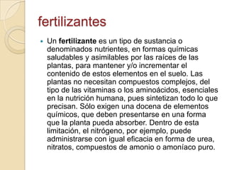fertilizantes
   Un fertilizante es un tipo de sustancia o
    denominados nutrientes, en formas químicas
    saludables y asimilables por las raíces de las
    plantas, para mantener y/o incrementar el
    contenido de estos elementos en el suelo. Las
    plantas no necesitan compuestos complejos, del
    tipo de las vitaminas o los aminoácidos, esenciales
    en la nutrición humana, pues sintetizan todo lo que
    precisan. Sólo exigen una docena de elementos
    químicos, que deben presentarse en una forma
    que la planta pueda absorber. Dentro de esta
    limitación, el nitrógeno, por ejemplo, puede
    administrarse con igual eficacia en forma de urea,
    nitratos, compuestos de amonio o amoníaco puro.
 