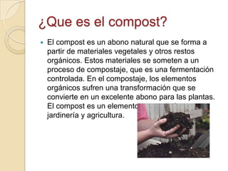 ¿Que es el compost?
   El compost es un abono natural que se forma a
    partir de materiales vegetales y otros restos
    orgánicos. Estos materiales se someten a un
    proceso de compostaje, que es una fermentación
    controlada. En el compostaje, los elementos
    orgánicos sufren una transformación que se
    convierte en un excelente abono para las plantas.
    El compost es un elemento muy popular en
    jardinería y agricultura.
 