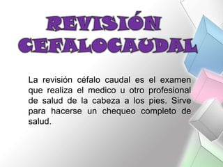 La revisión céfalo caudal es el examen
que realiza el medico u otro profesional
de salud de la cabeza a los pies. Sirve
para hacerse un chequeo completo de
salud.
 