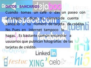 Cuando tomas un café o das un paseo con
un amigo, le dices tú número de cuenta
bancario o tu número de tarjeta de crédito
No. Pues en Internet tampoco lo
hagas. Es bastante común encontrar a
ususarios que publican fotografías de las
tarjetas de crédito.
 