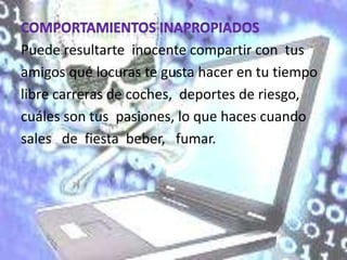 Puede resultarte inocente compartir con tus
amigos qué locuras te gusta hacer en tu tiempo
libre carreras de coches, deportes de riesgo,
cuáles son tus pasiones, lo que haces cuando
sales de fiesta beber, fumar.
 