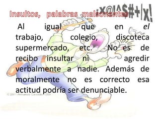 Al      igual     que     en      el
trabajo,        colegio,   discoteca
supermercado, etc.       No es de
recibo insultar ni            agredir
verbalmente a nadie. Además de
moralmente no es correcto esa
actitud podría ser denunciable.
 