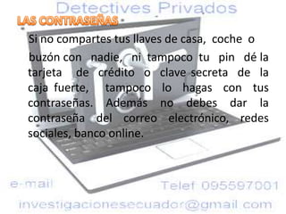 Si no compartes tus llaves de casa, coche o
buzón con nadie, ni tampoco tu pin dé la
tarjeta de crédito o clave secreta de la
caja fuerte, tampoco lo hagas con tus
contraseñas. Además no debes dar la
contraseña del correo electrónico, redes
sociales, banco online.
 