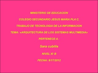 MINISTERIO DE EDUCACION

     COLEGIO SECUNDARIO JESUS MARIA PLA C.

   TRABAJO DE TECNOLOGIA DE LA INFORMACION

TEMA: «ARQUITECTURA DE LOS SISTEMAS MULTIMEDIA»

                 PERTENECE A :

                 Sara cubilla

                   NIVEL XI B

                FECHA: 8/17/2012
 