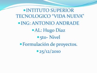 INTITUTO SUPERIOR TECNOLOGICO “VIDA NUEVA” ING: ANTONIO ANDRADE AL: Hugo Díaz 5to- Nivel Formulación de proyectos. 25/12/2010 