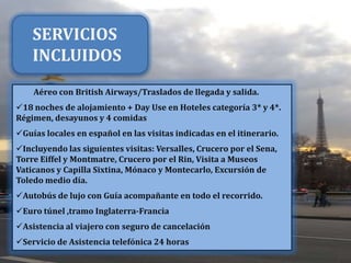 SERVICIOS
INCLUIDOS
Aéreo con British Airways/Traslados de llegada y salida.
18 noches de alojamiento + Day Use en Hoteles categoría 3* y 4*.
Régimen, desayunos y 4 comidas
Guías locales en español en las visitas indicadas en el itinerario.
Incluyendo las siguientes visitas: Versalles, Crucero por el Sena,
Torre Eiffel y Montmatre, Crucero por el Rin, Visita a Museos
Vaticanos y Capilla Sixtina, Mónaco y Montecarlo, Excursión de
Toledo medio día.
Autobús de lujo con Guía acompañante en todo el recorrido.
Euro túnel ,tramo Inglaterra-Francia
Asistencia al viajero con seguro de cancelación
Servicio de Asistencia telefónica 24 horas

 
