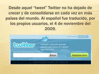 Desde aquel “tweet” Twitter no ha dejado de
 crecer y de consolidarse en cada vez en más
países del mundo. Al español fue traducido, por
  los propios usuarios, el 4 de noviembre del
                     2009.
 
