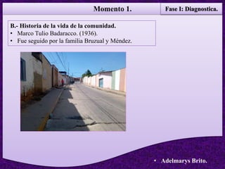 Momento 1.
• Adelmarys Brito.
B.- Historia de la vida de la comunidad.
• Marco Tulio Badaracco. (1936).
• Fue seguido por la familia Bruzual y Méndez.
Fase I: Diagnostica.
 