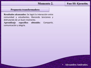 Momento 2. Fase III: Ejecución.
• Alexandra Andrades.
Propuesta transformadora
Resultados alcanzados: Se logró la interacción entre
comunidad y estudiantes, liberando tenciones y
disfrutando de un buen momento.
Aprendizaje especifico obtenido: Compartir,
comunicación y alegría.
 