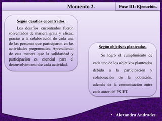 Momento 2. Fase III: Ejecución.
• Alexandra Andrades.
Según objetivos planteados.
Se logró el cumplimiento de
cada uno de los objetivos planteados
debido a la participación y
colaboración de la población,
además de la comunicación entre
cada autor del PSIET.
Según desafíos encontrados.
Los desafíos encontrados fueron
solventados de manera grata y eficaz,
gracias a la colaboración de cada una
de las personas que participaron en las
actividades programadas. Aprendiendo
de esta manera que la solidaridad y
participación es esencial para el
desenvolvimiento de cada actividad.
 