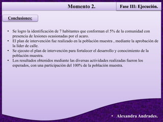 Momento 2. Fase III: Ejecución.
• Alexandra Andrades.
Conclusiones:
• Se logro la identificación de 7 habitantes que conforman el 5% de la comunidad con
presencia de lesiones ocasionadas por el acaro.
• El plan de intervención fue realizado en la población muestra , mediante la aprobación de
la líder de calle.
• Se ejecuto el plan de intervención para fortalecer el desarrollo y conocimiento de la
población muestra.
• Los resultados obtenidos mediante las diversas actividades realizadas fueron los
esperados, con una participación del 100% de la población muestra.
 
