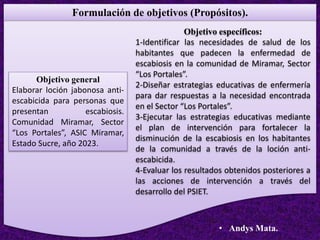 Formulación de objetivos (Propósitos).
Objetivo general
Elaborar loción jabonosa anti-
escabicida para personas que
presentan escabiosis.
Comunidad Miramar, Sector
“Los Portales”, ASIC Miramar,
Estado Sucre, año 2023.
Objetivo específicos:
1-Identificar las necesidades de salud de los
habitantes que padecen la enfermedad de
escabiosis en la comunidad de Miramar, Sector
“Los Portales”.
2-Diseñar estrategias educativas de enfermería
para dar respuestas a la necesidad encontrada
en el Sector “Los Portales”.
3-Ejecutar las estrategias educativas mediante
el plan de intervención para fortalecer la
disminución de la escabiosis en los habitantes
de la comunidad a través de la loción anti-
escabicida.
4-Evaluar los resultados obtenidos posteriores a
las acciones de intervención a través del
desarrollo del PSIET.
• Andys Mata.
 