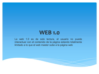 WEB 1.0
La web 1.0 es de solo lectura, el usuario no puede
interactuar con el contenido de la página estando totalmente
limitado a lo que el web master sube a la página web
 