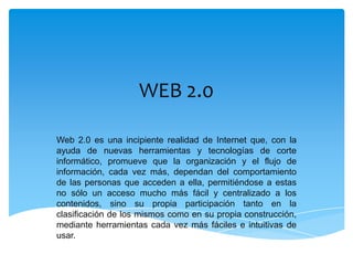 WEB 2.0

Web 2.0 es una incipiente realidad de Internet que, con la
ayuda de nuevas herramientas y tecnologías de corte
informático, promueve que la organización y el flujo de
información, cada vez más, dependan del comportamiento
de las personas que acceden a ella, permitiéndose a estas
no sólo un acceso mucho más fácil y centralizado a los
contenidos, sino su propia participación tanto en la
clasificación de los mismos como en su propia construcción,
mediante herramientas cada vez más fáciles e intuitivas de
usar.
 