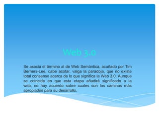 Web 3.0
Se asocia el término al de Web Semántica, acuñado por Tim
Berners-Lee, cabe acotar, valga la paradoja, que no existe
total consenso acerca de lo que significa la Web 3.0. Aunque
se coincide en que esta etapa añadirá significado a la
web, no hay acuerdo sobre cuales son los caminos más
apropiados para su desarrollo.
 