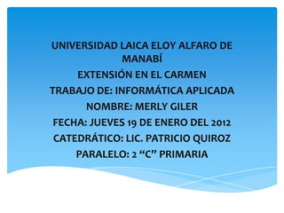 UNIVERSIDAD LAICA ELOY ALFARO DE
             MANABÍ
     EXTENSIÓN EN EL CARMEN
TRABAJO DE: INFORMÁTICA APLICADA
       NOMBRE: MERLY GILER
 FECHA: JUEVES 19 DE ENERO DEL 2012
 CATEDRÁTICO: LIC. PATRICIO QUIROZ
     PARALELO: 2 “C” PRIMARIA
 