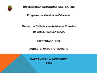UNIVERSIDAD AUTONOMA DEL CARIBE 
Programa de Maestría en Educación 
Módulo de Didáctica en Ambientes Virtuales 
Dr. ARIEL PADILLA ISAZA 
PRESENTADO POR: 
AUDES E. NAVARRO ROMERO 
BARRANQUILLA, NOVIENBRE 
2014 
 