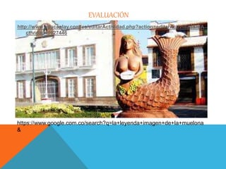 EVALUACIÓN 
http://www.educaplay.com/es/editarActividad.php?action=editarActividad&idA 
ctividad=1627446 
https://www.google.com.co/search?q=la+leyenda+imagen+de+la+muelona 
& 
 