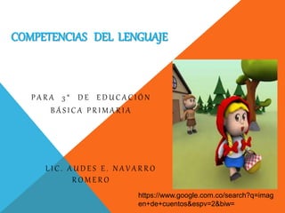 COMPETENCIAS DEL LENGUAJE 
P A R A 3 ° D E E D U C A C I Ó N 
B Á S I C A P R I M A R I A 
L I C . A U D E S E . N A V A R R O 
R O M E R O 
https://www.google.com.co/search?q=imag 
en+de+cuentos&espv=2&biw= 
 