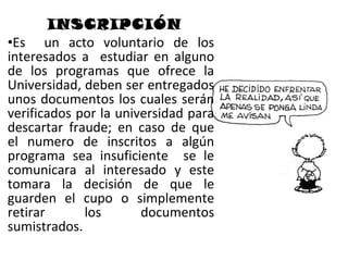 INSCRIPCIÓN
•Es un acto voluntario de los
interesados a estudiar en alguno
de los programas que ofrece la
Universidad, deben ser entregados
unos documentos los cuales serán
verificados por la universidad para
descartar fraude; en caso de que
el numero de inscritos a algún
programa sea insuficiente se le
comunicara al interesado y este
tomara la decisión de que le
guarden el cupo o simplemente
retirar      los       documentos
sumistrados.
 