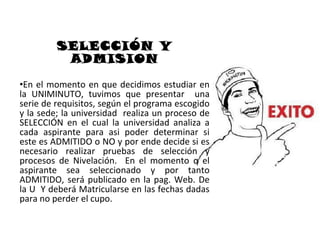 SELECCIÓN Y
          ADMISION
•En el momento en que decidimos estudiar en
la UNIMINUTO, tuvimos que presentar una
serie de requisitos, según el programa escogido
y la sede; la universidad realiza un proceso de
SELECCIÓN en el cual la universidad analiza a
cada aspirante para asi poder determinar si
este es ADMITIDO o NO y por ende decide si es
necesario realizar pruebas de selección y
procesos de Nivelación. En el momento q el
aspirante sea seleccionado y por tanto
ADMITIDO, será publicado en la pag. Web. De
la U Y deberá Matricularse en las fechas dadas
para no perder el cupo.
 