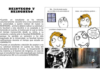 REINTEGRO Y
           REINGRESO

•Cuando un estudiante se ha retirado
voluntariamente durante Uno o mas semestres de
la universidad, y quiere realizar de nuevo su
REINTEGRO , primero deberá radicar su solicitud a
la facultad y esta decidirá si es aceptada o no
teniendo en cuenta, el motivo por el cual se retiro,
el tiempo transcurrido desde su retiro, y su
conducta y solicita ante la facultad REINGRESO, es
porque ha perdido un semestre o ha sido
expulsado de la Universidad. La facultad tomara
calificaciones durante el tiempo que estudio en
UNIMINUTO.
•Cuando un estudiante a decisión de aceptar o no
su solicitud teniendo en cuenta las notas del
estudiante durante el curso, la recuperación de
las materias y el Examen de reingreso, en caso de
que el estudiante haya sido expulsado por motivos
disciplinarios NO se le concederá REINGRESO.
 