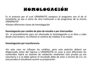 HOMOLOGACIÓN
Es el proceso por el cual UNIMINUTO compara el programa con el de el
estudiante ya sea si viene de otra institución o de programas de la misma
UNIMINUTO
•Existen diferentes clases de homologación

Homologación por cambio de plan de estudio o por intercambio
•Es el procedimiento para ser efectuado la homologación q se lleva a cabo
desde vicerrectora. no infieren el número de créditos si es mayor.

Homologación por transferencia

•En este caso no influyen los créditos, pero esta petición deberá ser
diligenciada antes del ingreso a UNIMINUTO en caso q sean diferentes los
contenidos habrá un examen de validación mediantes esta prueba ya sea
voluntaria o si se debe aplicar el resultado debe de estar x encima de 3.5, en
esta prueba el estudiante asume su preparación.
 