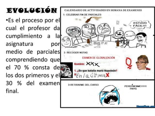 EVOLUCIÓN
•Es el proceso por el
cual el profesor da
cumplimiento a la
asignatura       por
medio de parciales
comprendiendo que
el 70 % consta de
los dos primeros y el
30 % del examen
final.
 