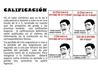 CALIFICACIÓN
•Es el valor numérico que se le da a
cada parcial o examen y este va en una
escala de 0 a 5, teniendo en cuenta
que los proyectos de grado y las
practicas tendrán       con calificación
especial . la calificaciones definitivas
serán publicadas en el sistema de
información de la institución en las
correspondientes fechas .
•La perdida de tres asignaturas o mas o
la pérdida de dos asignaturas por
segunda vez o una por tercera vez dan
perdida del periodo esto da por
causante retiro de la institución. Para
reingreso a la institución       deberá
esperar como mínimo un periodo y si
pierde tres semestres no podrá
ingresar.
 