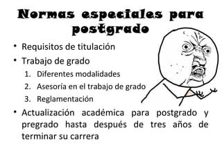Normas especiales para
       postgrado
• Requisitos de titulación
• Trabajo de grado
  1. Diferentes modalidades
  2. Asesoría en el trabajo de grado
  3. Reglamentación
• Actualización académica para postgrado y
  pregrado hasta después de tres años de
  terminar su carrera
 