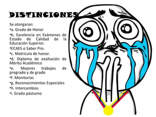 DISTINCIONES
Se otorgaran:
•a. Grado de Honor
•b. Excelencia en Exámenes de
Estado de Calidad de la
Educación Superior.
•ECAES o Saber Pro.
•c. Matrícula de honor.
•d. Diploma de exaltación de
Mérito Académico
•e. Mejores trabajos de
pregrado y de grado
•f. Monitorias
•g. Reconocimientos Especiales
•h. Intercambios
•i. Grado póstumo
 