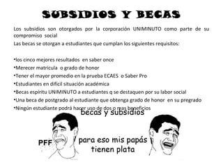 SUBSIDIOS Y BECAS
Los subsidios son otorgados por la corporación UNIMINUTO como parte de su
compromiso social
Las becas se otorgan a estudiantes que cumplan los siguientes requisitos:

•los cinco mejores resultados en saber once
•Merecer matricula o grado de honor
•Tener el mayor promedio en la prueba ECAES o Saber Pro
•Estudiantes en difícil situación académica
•Becas espíritu UNIMINUTO a estudiantes q se destaquen por su labor social
•Una beca de postgrado al estudiante que obtenga grado de honor en su pregrado
•Ningún estudiante podrá hacer uso de dos o mas beneficios
 