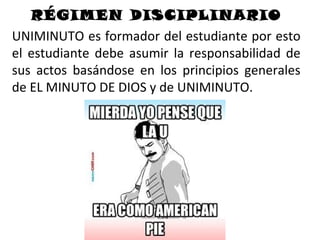 RÉGIMEN DISCIPLINARIO
UNIMINUTO es formador del estudiante por esto
el estudiante debe asumir la responsabilidad de
sus actos basándose en los principios generales
de EL MINUTO DE DIOS y de UNIMINUTO.
 