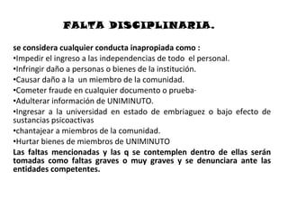FALTA DISCIPLINARIA.

se considera cualquier conducta inapropiada como :
•Impedir el ingreso a las independencias de todo el personal.
•Infringir daño a personas o bienes de la institución.
•Causar daño a la un miembro de la comunidad.
•Cometer fraude en cualquier documento o prueba·
•Adulterar información de UNIMINUTO.
•Ingresar a la universidad en estado de embriaguez o bajo efecto de
sustancias psicoactivas
•chantajear a miembros de la comunidad.
•Hurtar bienes de miembros de UNIMINUTO
Las faltas mencionadas y las q se contemplen dentro de ellas serán
tomadas como faltas graves o muy graves y se denunciara ante las
entidades competentes.
 