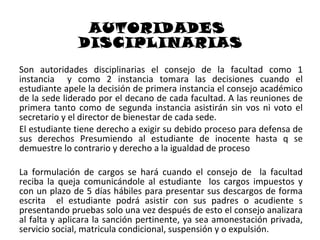 AUTORIDADES
              DISCIPLINARIAS
Son autoridades disciplinarias el consejo de la facultad como 1
instancia y como 2 instancia tomara las decisiones cuando el
estudiante apele la decisión de primera instancia el consejo académico
de la sede liderado por el decano de cada facultad. A las reuniones de
primera tanto como de segunda instancia asistirán sin vos ni voto el
secretario y el director de bienestar de cada sede.
El estudiante tiene derecho a exigir su debido proceso para defensa de
sus derechos Presumiendo al estudiante de inocente hasta q se
demuestre lo contrario y derecho a la igualdad de proceso

La formulación de cargos se hará cuando el consejo de la facultad
reciba la queja comunicándole al estudiante los cargos impuestos y
con un plazo de 5 días hábiles para presentar sus descargos de forma
escrita el estudiante podrá asistir con sus padres o acudiente s
presentando pruebas solo una vez después de esto el consejo analizara
al falta y aplicara la sanción pertinente, ya sea amonestación privada,
servicio social, matricula condicional, suspensión y o expulsión.
 