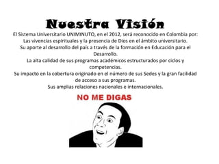 Nuestra Visión
El Sistema Universitario UNIMINUTO, en el 2012, será reconocido en Colombia por:
      Las vivencias espirituales y la presencia de Dios en el ámbito universitario.
    Su aporte al desarrollo del país a través de la formación en Educación para el
                                        Desarrollo.
       La alta calidad de sus programas académicos estructurados por ciclos y
                                      competencias.
Su impacto en la cobertura originado en el número de sus Sedes y la gran facilidad
                               de acceso a sus programas.
                 Sus amplias relaciones nacionales e internacionales.
 
