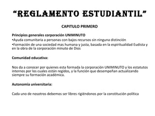 “Reglamento estudiantil”
                               CAPITULO PRIMERO
Principios generales corporación UNIMINUTO
•Ayuda comunitaria a personas con bajos recursos sin ninguna distinción
•Formación de una sociedad mas humana y justa, basada en la espiritualidad Eudista y
en la obra de la corporación minuto de Dios

Comunidad educativa:

Nos da a conocer por quienes esta formada la corporación UNIMINUTO y los estatutos
internos por los cuales están regidos, y la función que desempeñan actualizando
siempre su formación académica.

Autonomía universitaria:

Cada uno de nosotros debemos ser libres rigiéndonos por la constitución política
 