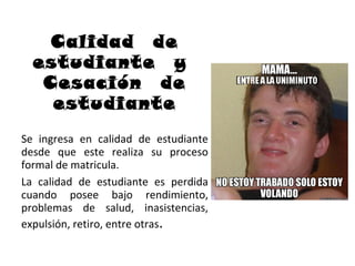 Calidad de
  estudiante y
   Cesación de
    estudiante
Se ingresa en calidad de estudiante
desde que este realiza su proceso
formal de matricula.
La calidad de estudiante es perdida
cuando posee bajo rendimiento,
problemas de salud, inasistencias,
expulsión, retiro, entre otras.
 