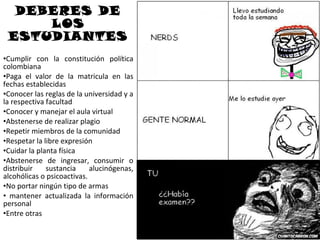 DEBERES DE
     LOS
 ESTUDIANTES
•Cumplir con la constitución política
colombiana
•Paga el valor de la matricula en las
fechas establecidas
•Conocer las reglas de la universidad y a
la respectiva facultad
•Conocer y manejar el aula virtual
•Abstenerse de realizar plagio
•Repetir miembros de la comunidad
•Respetar la libre expresión
•Cuidar la planta física
•Abstenerse de ingresar, consumir o
distribuir    sustancia     alucinógenas,
alcohólicas o psicoactivas.
•No portar ningún tipo de armas
• mantener actualizada la información
personal
•Entre otras
 