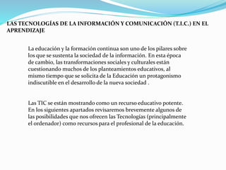 LAS TECNOLOGÍAS DE LA INFORMACIÓN Y COMUNICACIÓN (T.I.C.) EN EL
APRENDIZAJE
La educación y la formación continua son uno de los pilares sobre
los que se sustenta la sociedad de la información. En esta época
de cambio, las transformaciones sociales y culturales están
cuestionando muchos de los planteamientos educativos, al
mismo tiempo que se solicita de la Educación un protagonismo
indiscutible en el desarrollo de la nueva sociedad .
Las TIC se están mostrando como un recurso educativo potente.
En los siguientes apartados revisaremos brevemente algunos de
las posibilidades que nos ofrecen las Tecnologías (principalmente
el ordenador) como recursos para el profesional de la educación.
 