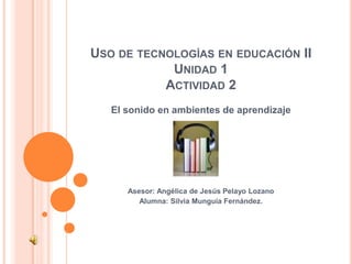   Uso de tecnologías en educación IIUnidad 1Actividad 2 El sonido en ambientes de aprendizaje Asesor: Angélica de Jesús Pelayo Lozano Alumna: Silvia Munguía Fernández.     