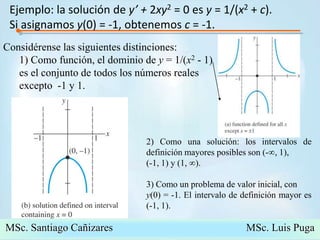 48Ejemplo: la solución de y’ + 2xy2 = 0 es y = 1/(x2 + c). Si asignamosy(0) = -1, obtenemos c = -1. Considérense las siguientes distinciones:1) Como función, el dominio de y = 1/(x2 - 1) es el conjunto de todos los números reales excepto  -1 y 1.2) Como una solución: los intervalos de definición mayores posibles son (-, 1), (-1, 1) y (1, ).3) Como un problema de valor inicial, cony(0) = -1. El intervalo de definición mayor es  (-1, 1).MSc. Santiago Cañizares                                                  MSc. Luis Puga