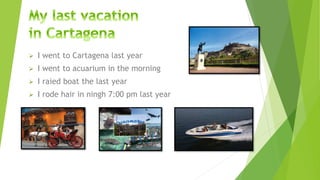  I went to Cartagena last year
 I went to acuarium in the morning
 I raied boat the last year
 I rode hair in ningh 7:00 pm last year
 