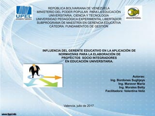 REPÚBLICA BOLIVARIANA DE VENEZUELA
MINISTERIO DEL PODER POPULAR PARA LA EDUCACIÓN
UNIVERSITARIA, CIENCIA Y TECNOLOGÍA
UNIVERSIDAD PEDAGÓGICA EXPERIMENTAL LIBERTADOR
SUBPROGRAMA DE MAESTRÍA EN GERENCIA EDUCATIVA
CÀTEDRA: FUNDAMENTOS DE GESTIÒN
INFLUENCIA DEL GERENTE EDUCATIVO EN LA APLICACIÓN DE
NORMATIVAS PARA LA ELABORACIÓN DE
PROYECTOS SOCIO INTEGRADORES
EN EDUCACIÓN UNIVERSITARIA.
Autoras:
Ing. Bordones Sughjeys
Ing. Maraver María
Ing. Morales Betty
Facilitadora: Valentina Veliz
Valencia, julio de 2017
 