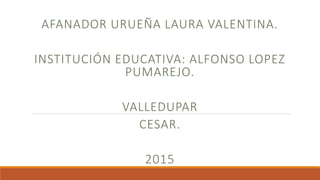 AFANADOR URUEÑA LAURA VALENTINA.
INSTITUCIÓN EDUCATIVA: ALFONSO LOPEZ
PUMAREJO.
VALLEDUPAR
CESAR.
2015
 