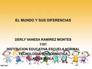 EL MUNDO Y SUS DIFERENCIAS
DERLY VANESA RAMIREZ MONTES
1101
INSTITUCION EDUCATIVA ESCUELA NORMAL
TECNOLOGIA E INFORMATICA
NEIVA-HUILA
 