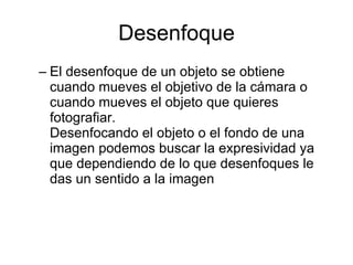 Desenfoque El desenfoque de un objeto se obtiene cuando mueves el objetivo de la cámara o cuando mueves el objeto que quieres fotografiar. Desenfocando el objeto o el fondo de una imagen podemos buscar la expresividad ya que dependiendo de lo que desenfoques le das un sentido a la imagen 