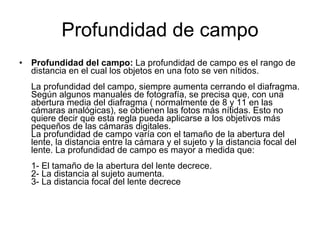 Profundidad de campo Profundidad del campo:  La profundidad de campo es el rango de distancia en el cual los objetos en una foto se ven nítidos. La profundidad del campo, siempre aumenta cerrando el diafragma. Según algunos manuales de fotografía, se precisa que, con una abertura media del diafragma ( normalmente de 8 y 11 en las cámaras analógicas), se obtienen las fotos más nítidas. Esto no quiere decir que esta regla pueda aplicarse a los objetivos más pequeños de las cámaras digitales. La profundidad de campo varía con el tamaño de la abertura del lente, la distancia entre la cámara y el sujeto y la distancia focal del lente. La profundidad de campo es mayor a medida que: 1- El tamaño de la abertura del lente decrece. 2- La distancia al sujeto aumenta. 3- La distancia focal del lente decrece  